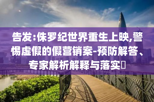 告發(fā):侏羅紀(jì)世界重生上映,警惕虛假的假營銷案-預(yù)防解答、專家解析解釋與落實?