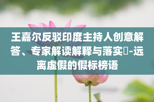 王嘉爾反駁印度主持人創(chuàng)意解答、專家解讀解釋與落實(shí)?-遠(yuǎn)離虛假的假標(biāo)榜語(yǔ)