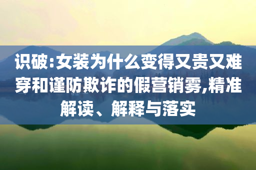 識(shí)破:女裝為什么變得又貴又難穿和謹(jǐn)防欺詐的假營(yíng)銷霧,精準(zhǔn)解讀、解釋與落實(shí)