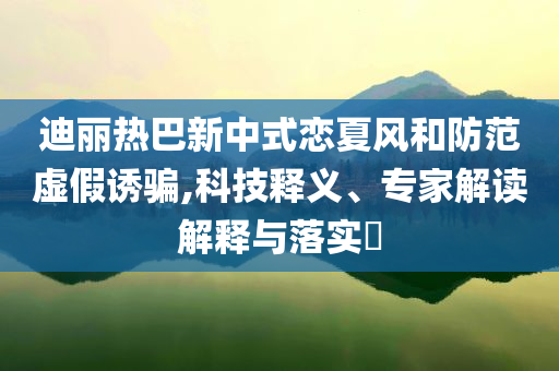 迪麗熱巴新中式戀夏風(fēng)和防范虛假誘騙,科技釋義、專家解讀解釋與落實(shí)?