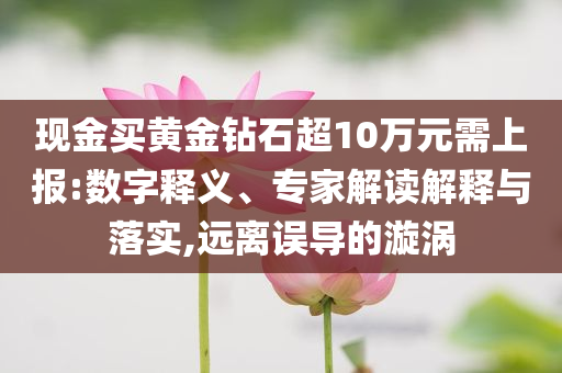 現(xiàn)金買黃金鉆石超10萬(wàn)元需上報(bào):數(shù)字釋義、專家解讀解釋與落實(shí),遠(yuǎn)離誤導(dǎo)的漩渦