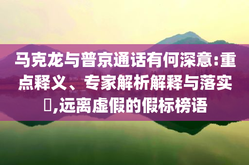 馬克龍與普京通話有何深意:重點(diǎn)釋義、專家解析解釋與落實(shí)?,遠(yuǎn)離虛假的假標(biāo)榜語