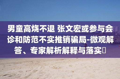 男童高燒不退 張文宏或參與會(huì)診和防范不實(shí)推銷騙局-微觀解答、專家解析解釋與落實(shí)?