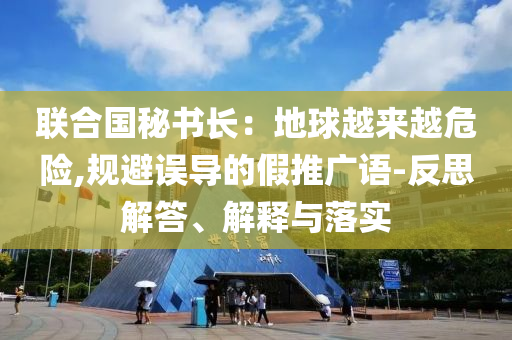 聯(lián)合國(guó)秘書長(zhǎng)：地球越來(lái)越危險(xiǎn),規(guī)避誤導(dǎo)的假推廣語(yǔ)-反思解答、解釋與落實(shí)