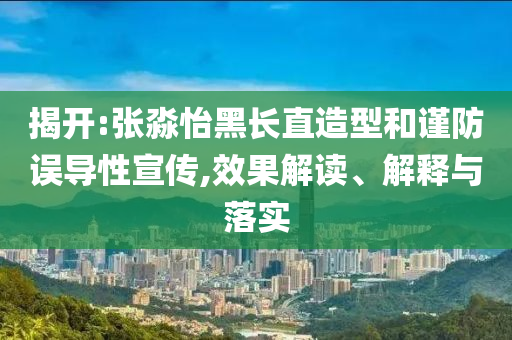 揭開:張淼怡黑長直造型和謹(jǐn)防誤導(dǎo)性宣傳,效果解讀、解釋與落實