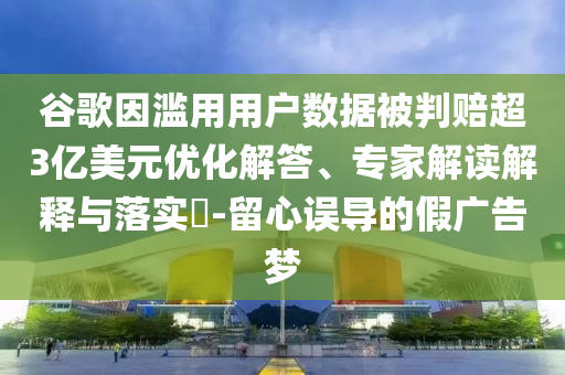 谷歌因?yàn)E用用戶數(shù)據(jù)被判賠超3億美元優(yōu)化解答、專家解讀解釋與落實(shí)?-留心誤導(dǎo)的假廣告夢