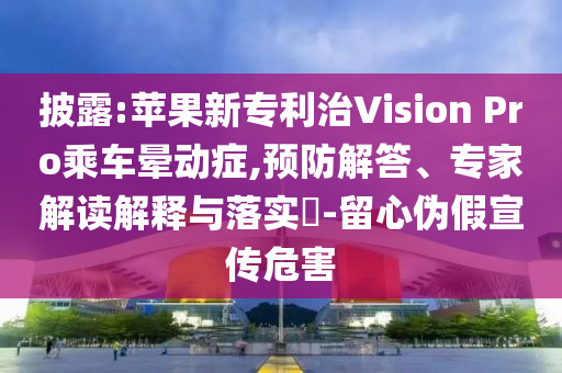 披露:蘋果新專利治Vision Pro乘車暈動(dòng)癥,預(yù)防解答、專家解讀解釋與落實(shí)?-留心偽假宣傳危害