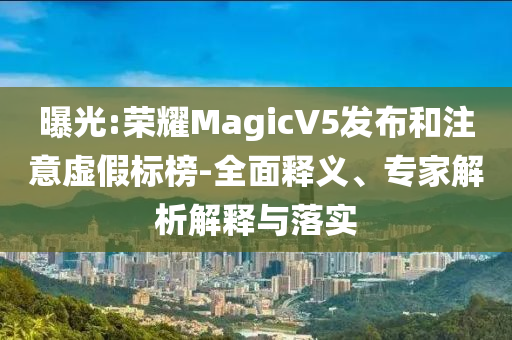 曝光:榮耀MagicV5發(fā)布和注意虛假標(biāo)榜-全面釋義、專家解析解釋與落實(shí)