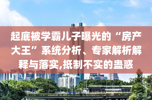 起底被學(xué)霸兒子曝光的“房產(chǎn)大王”系統(tǒng)分析、專家解析解釋與落實(shí),抵制不實(shí)的蠱惑