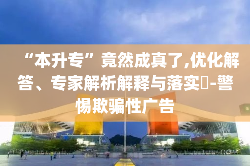 “本升專”竟然成真了,優(yōu)化解答、專家解析解釋與落實(shí)?-警惕欺騙性廣告
