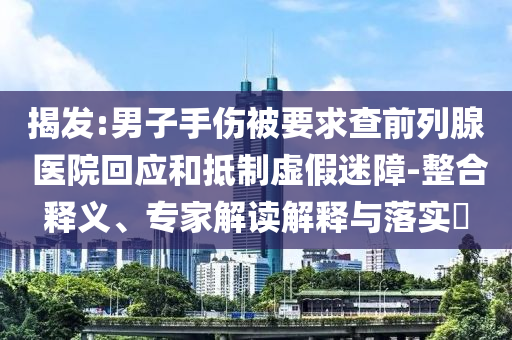 揭發(fā):男子手傷被要求查前列腺 醫(yī)院回應(yīng)和抵制虛假迷障-整合釋義、專家解讀解釋與落實?