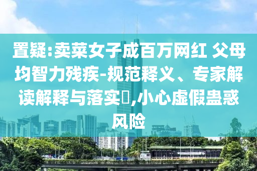 置疑:賣菜女子成百萬網(wǎng)紅 父母均智力殘疾-規(guī)范釋義、專家解讀解釋與落實(shí)?,小心虛假蠱惑風(fēng)險