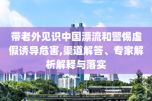 帶老外見識(shí)中國漂流和警惕虛假誘導(dǎo)危害,渠道解答、專家解析解釋與落實(shí)