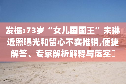 發(fā)掘:73歲“女兒國國王”朱琳近照曝光和留心不實推銷,便捷解答、專家解析解釋與落實?