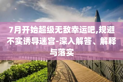 7月開(kāi)始超級(jí)無(wú)敵幸運(yùn)吧,規(guī)避不實(shí)誘導(dǎo)迷宮-深入解答、解釋與落實(shí)