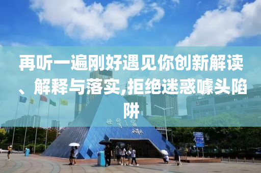 再聽一遍剛好遇見你創(chuàng)新解讀、解釋與落實,拒絕迷惑噱頭陷阱