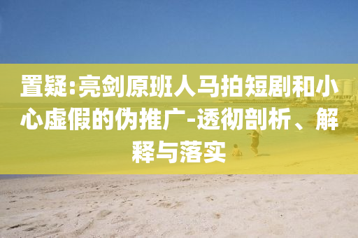 置疑:亮劍原班人馬拍短劇和小心虛假的偽推廣-透徹剖析、解釋與落實(shí)