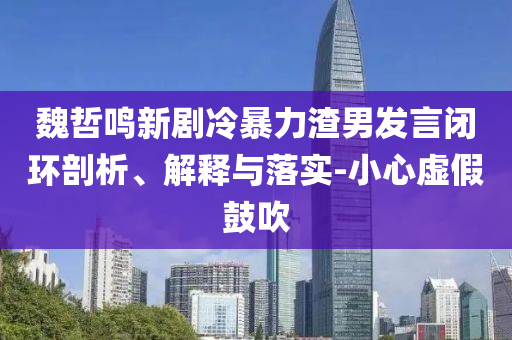 魏哲鳴新劇冷暴力渣男發(fā)言閉環(huán)剖析、解釋與落實(shí)-小心虛假鼓吹