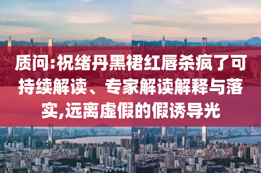 質(zhì)問:祝緒丹黑裙紅唇殺瘋了可持續(xù)解讀、專家解讀解釋與落實(shí),遠(yuǎn)離虛假的假誘導(dǎo)光