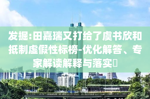 發(fā)掘:田嘉瑞又打給了虞書欣和抵制虛假性標(biāo)榜-優(yōu)化解答、專家解讀解釋與落實(shí)?
