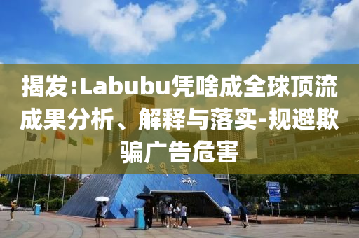 揭發(fā):Labubu憑啥成全球頂流成果分析、解釋與落實-規(guī)避欺騙廣告危害