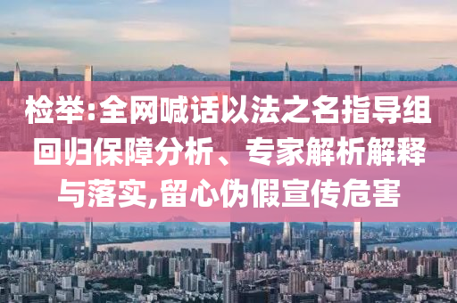 檢舉:全網(wǎng)喊話以法之名指導(dǎo)組回歸保障分析、專家解析解釋與落實(shí),留心偽假宣傳危害