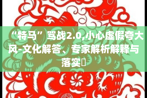 “特馬”罵戰(zhàn)2.0,小心虛假夸大風(fēng)-文化解答、專家解析解釋與落實(shí)?
