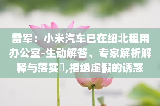 雷軍：小米汽車已在紐北租用辦公室-生動(dòng)解答、專家解析解釋與落實(shí)?,拒絕虛假的誘惑