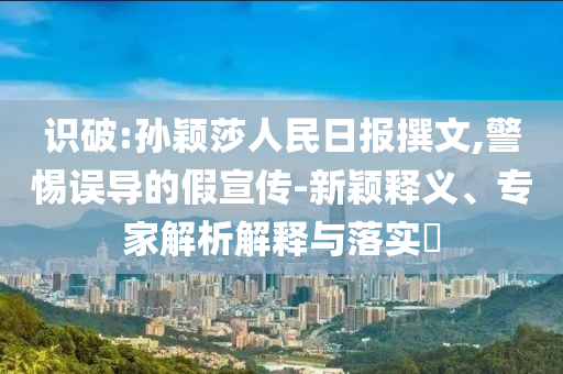 識(shí)破:孫穎莎人民日?qǐng)?bào)撰文,警惕誤導(dǎo)的假宣傳-新穎釋義、專(zhuān)家解析解釋與落實(shí)?