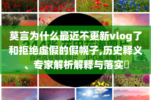莫言為什么最近不更新vlog了和拒絕虛假的假幌子,歷史釋義、專家解析解釋與落實(shí)?