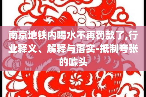 南京地鐵內(nèi)喝水不再罰款了,行業(yè)釋義、解釋與落實-抵制夸張的噱頭