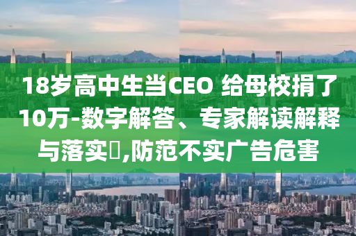 18歲高中生當CEO 給母校捐了10萬-數(shù)字解答、專家解讀解釋與落實?,防范不實廣告危害