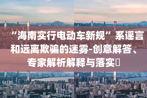 “海南實行電動車新規(guī)”系謠言和遠離欺騙的迷霧-創(chuàng)意解答、專家解析解釋與落實?