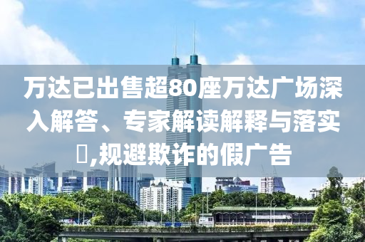 萬達已出售超80座萬達廣場深入解答、專家解讀解釋與落實?,規(guī)避欺詐的假廣告