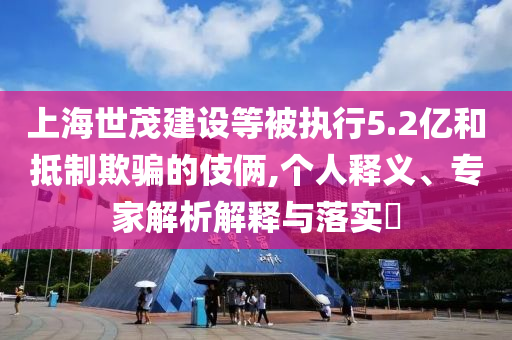 上海世茂建設(shè)等被執(zhí)行5.2億和抵制欺騙的伎倆,個人釋義、專家解析解釋與落實?