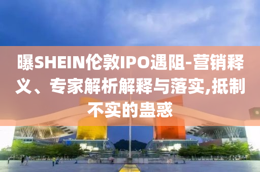 曝SHEIN倫敦IPO遇阻-營銷釋義、專家解析解釋與落實,抵制不實的蠱惑