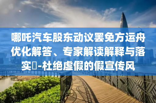 哪吒汽車股東動議罷免方運(yùn)舟優(yōu)化解答、專家解讀解釋與落實(shí)?-杜絕虛假的假宣傳風(fēng)