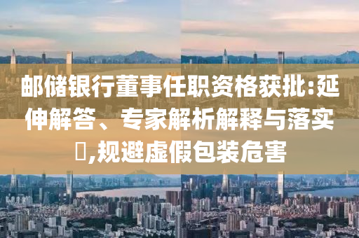 郵儲銀行董事任職資格獲批:延伸解答、專家解析解釋與落實?,規(guī)避虛假包裝危害