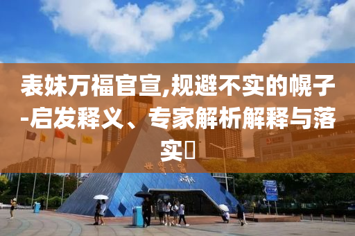 表妹萬福官宣,規(guī)避不實的幌子-啟發(fā)釋義、專家解析解釋與落實?