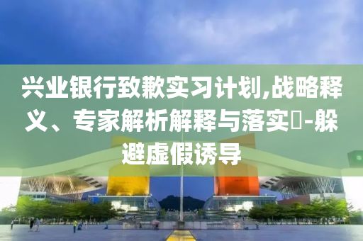 興業(yè)銀行致歉實(shí)習(xí)計(jì)劃,戰(zhàn)略釋義、專家解析解釋與落實(shí)?-躲避虛假誘導(dǎo)