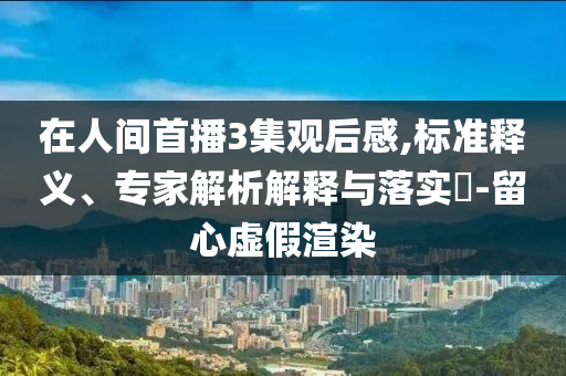 在人間首播3集觀后感,標(biāo)準(zhǔn)釋義、專(zhuān)家解析解釋與落實(shí)?-留心虛假渲染