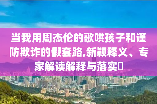 當(dāng)我用周杰倫的歌哄孩子和謹(jǐn)防欺詐的假套路,新穎釋義、專(zhuān)家解讀解釋與落實(shí)?
