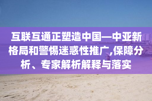 互聯(lián)互通正塑造中國—中亞新格局和警惕迷惑性推廣,保障分析、專家解析解釋與落實