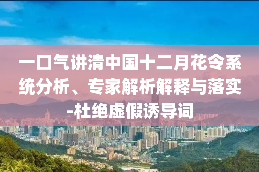 一口氣講清中國(guó)十二月花令系統(tǒng)分析、專(zhuān)家解析解釋與落實(shí)-杜絕虛假誘導(dǎo)詞
