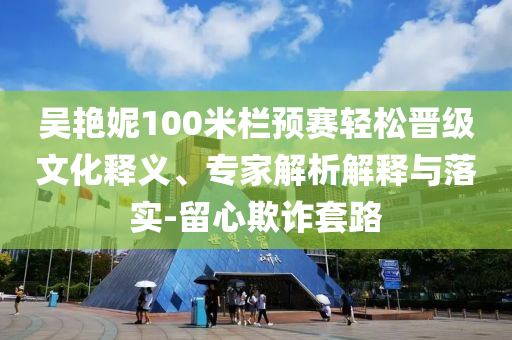 吳艷妮100米欄預(yù)賽輕松晉級(jí)文化釋義、專家解析解釋與落實(shí)-留心欺詐套路