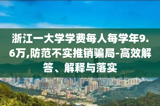 浙江一大學(xué)學(xué)費每人每學(xué)年9.6萬,防范不實推銷騙局-高效解答、解釋與落實