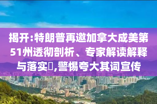揭開:特朗普再邀加拿大成美第51州透徹剖析、專家解讀解釋與落實(shí)?,警惕夸大其詞宣傳
