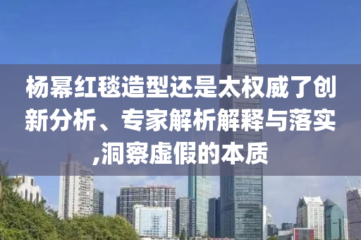 楊冪紅毯造型還是太權(quán)威了創(chuàng)新分析、專家解析解釋與落實(shí),洞察虛假的本質(zhì)
