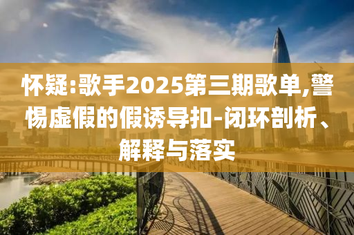 懷疑:歌手2025第三期歌單,警惕虛假的假誘導(dǎo)扣-閉環(huán)剖析、解釋與落實(shí)