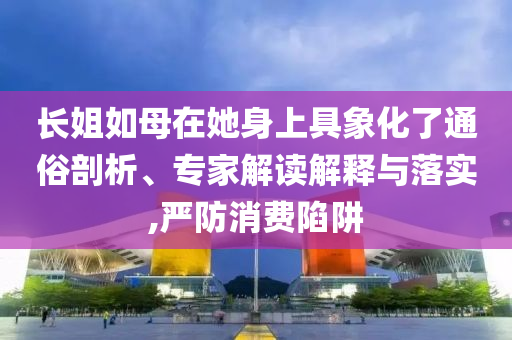 長姐如母在她身上具象化了通俗剖析、專家解讀解釋與落實(shí),嚴(yán)防消費(fèi)陷阱